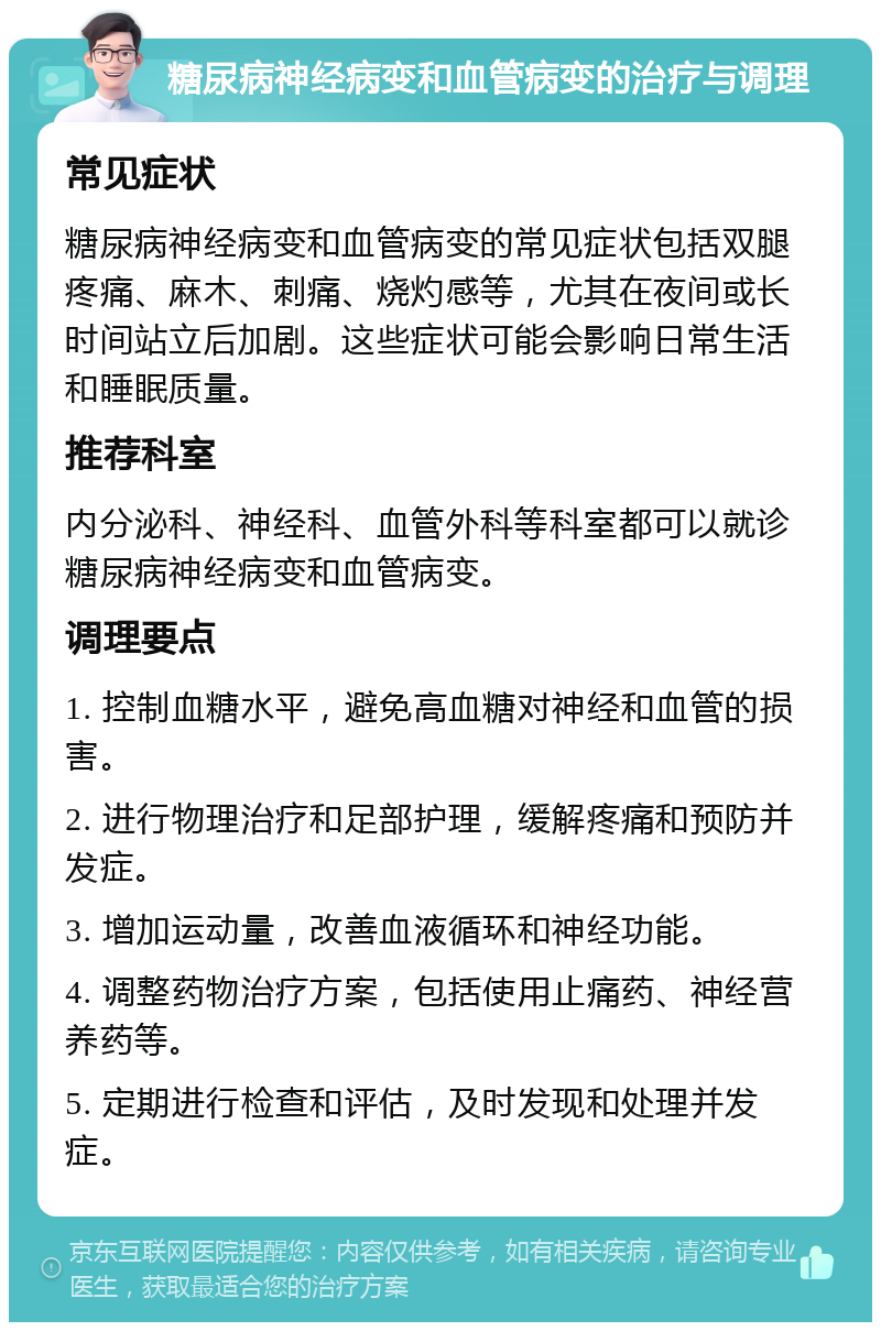 糖尿病神经病变和血管病变的治疗与调理 常见症状 糖尿病神经病变和血管病变的常见症状包括双腿疼痛、麻木、刺痛、烧灼感等，尤其在夜间或长时间站立后加剧。这些症状可能会影响日常生活和睡眠质量。 推荐科室 内分泌科、神经科、血管外科等科室都可以就诊糖尿病神经病变和血管病变。 调理要点 1. 控制血糖水平，避免高血糖对神经和血管的损害。 2. 进行物理治疗和足部护理，缓解疼痛和预防并发症。 3. 增加运动量，改善血液循环和神经功能。 4. 调整药物治疗方案，包括使用止痛药、神经营养药等。 5. 定期进行检查和评估，及时发现和处理并发症。