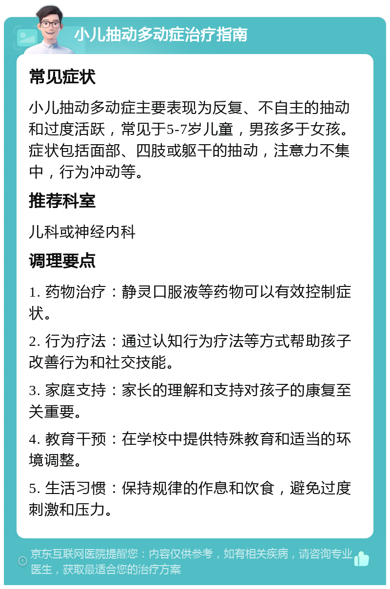 小儿抽动多动症治疗指南 常见症状 小儿抽动多动症主要表现为反复、不自主的抽动和过度活跃，常见于5-7岁儿童，男孩多于女孩。症状包括面部、四肢或躯干的抽动，注意力不集中，行为冲动等。 推荐科室 儿科或神经内科 调理要点 1. 药物治疗：静灵口服液等药物可以有效控制症状。 2. 行为疗法：通过认知行为疗法等方式帮助孩子改善行为和社交技能。 3. 家庭支持：家长的理解和支持对孩子的康复至关重要。 4. 教育干预：在学校中提供特殊教育和适当的环境调整。 5. 生活习惯：保持规律的作息和饮食，避免过度刺激和压力。