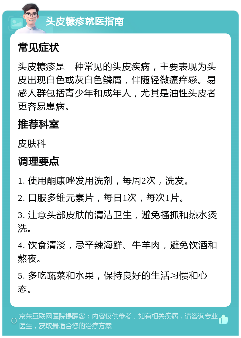 头皮糠疹就医指南 常见症状 头皮糠疹是一种常见的头皮疾病，主要表现为头皮出现白色或灰白色鳞屑，伴随轻微瘙痒感。易感人群包括青少年和成年人，尤其是油性头皮者更容易患病。 推荐科室 皮肤科 调理要点 1. 使用酮康唑发用洗剂，每周2次，洗发。 2. 口服多维元素片，每日1次，每次1片。 3. 注意头部皮肤的清洁卫生，避免搔抓和热水烫洗。 4. 饮食清淡，忌辛辣海鲜、牛羊肉，避免饮酒和熬夜。 5. 多吃蔬菜和水果，保持良好的生活习惯和心态。