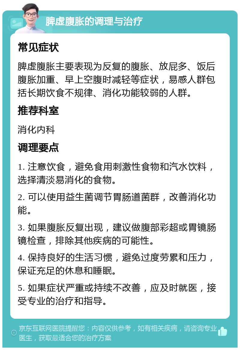 脾虚腹胀的调理与治疗 常见症状 脾虚腹胀主要表现为反复的腹胀、放屁多、饭后腹胀加重、早上空腹时减轻等症状，易感人群包括长期饮食不规律、消化功能较弱的人群。 推荐科室 消化内科 调理要点 1. 注意饮食，避免食用刺激性食物和汽水饮料，选择清淡易消化的食物。 2. 可以使用益生菌调节胃肠道菌群，改善消化功能。 3. 如果腹胀反复出现，建议做腹部彩超或胃镜肠镜检查，排除其他疾病的可能性。 4. 保持良好的生活习惯，避免过度劳累和压力，保证充足的休息和睡眠。 5. 如果症状严重或持续不改善，应及时就医，接受专业的治疗和指导。