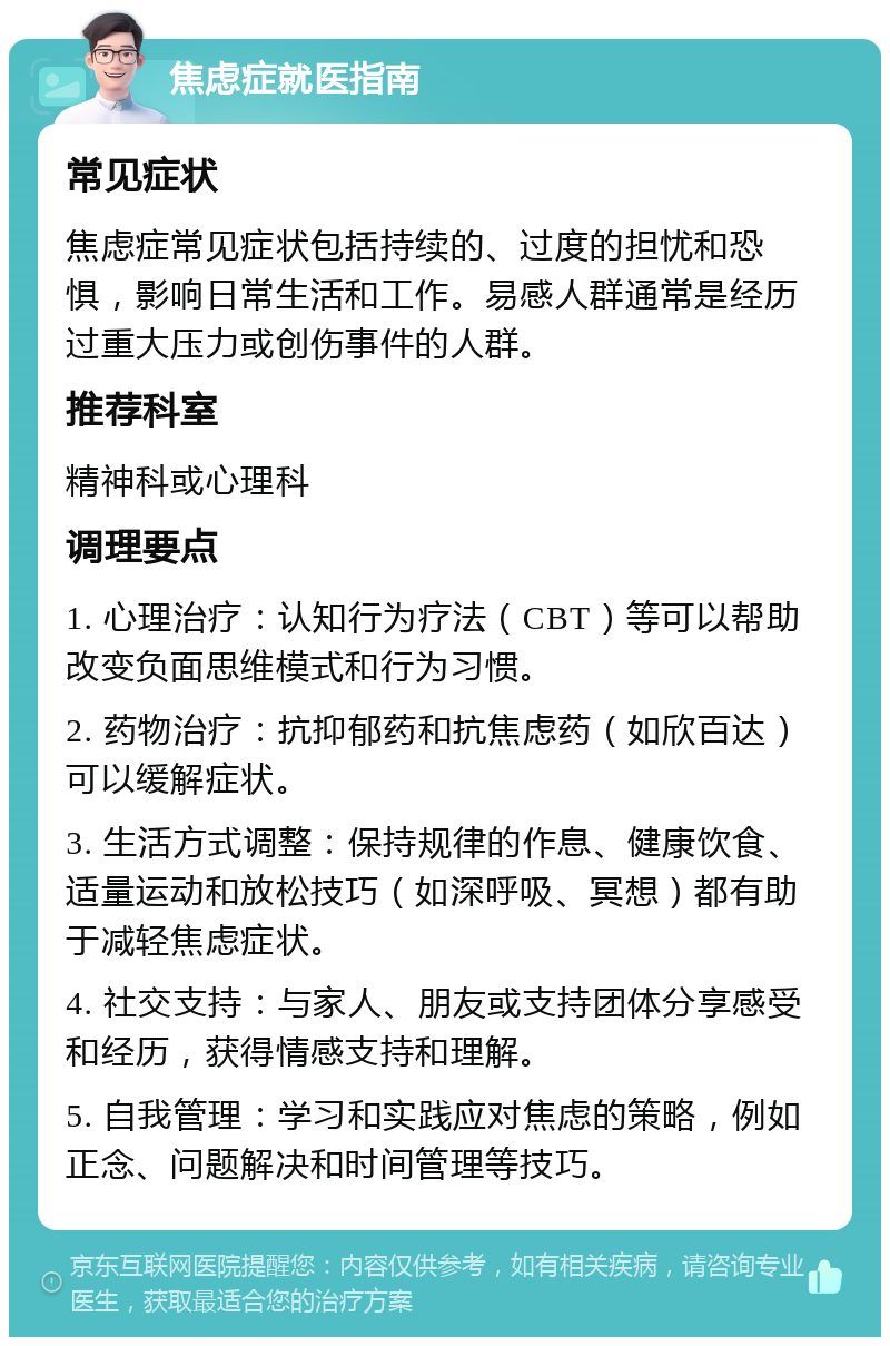 焦虑症就医指南 常见症状 焦虑症常见症状包括持续的、过度的担忧和恐惧，影响日常生活和工作。易感人群通常是经历过重大压力或创伤事件的人群。 推荐科室 精神科或心理科 调理要点 1. 心理治疗：认知行为疗法（CBT）等可以帮助改变负面思维模式和行为习惯。 2. 药物治疗：抗抑郁药和抗焦虑药（如欣百达）可以缓解症状。 3. 生活方式调整：保持规律的作息、健康饮食、适量运动和放松技巧（如深呼吸、冥想）都有助于减轻焦虑症状。 4. 社交支持：与家人、朋友或支持团体分享感受和经历，获得情感支持和理解。 5. 自我管理：学习和实践应对焦虑的策略，例如正念、问题解决和时间管理等技巧。