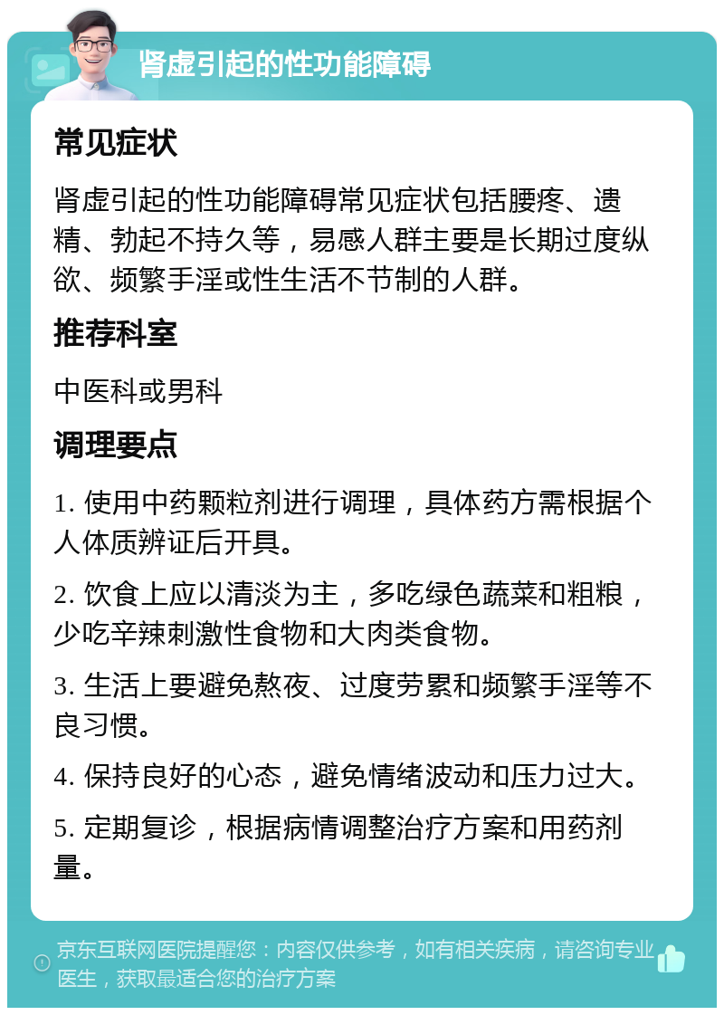 肾虚引起的性功能障碍 常见症状 肾虚引起的性功能障碍常见症状包括腰疼、遗精、勃起不持久等，易感人群主要是长期过度纵欲、频繁手淫或性生活不节制的人群。 推荐科室 中医科或男科 调理要点 1. 使用中药颗粒剂进行调理，具体药方需根据个人体质辨证后开具。 2. 饮食上应以清淡为主，多吃绿色蔬菜和粗粮，少吃辛辣刺激性食物和大肉类食物。 3. 生活上要避免熬夜、过度劳累和频繁手淫等不良习惯。 4. 保持良好的心态，避免情绪波动和压力过大。 5. 定期复诊，根据病情调整治疗方案和用药剂量。