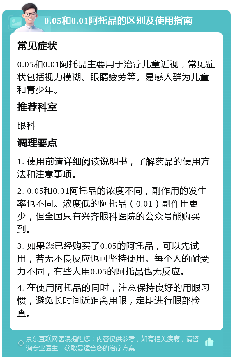 0.05和0.01阿托品的区别及使用指南 常见症状 0.05和0.01阿托品主要用于治疗儿童近视，常见症状包括视力模糊、眼睛疲劳等。易感人群为儿童和青少年。 推荐科室 眼科 调理要点 1. 使用前请详细阅读说明书，了解药品的使用方法和注意事项。 2. 0.05和0.01阿托品的浓度不同，副作用的发生率也不同。浓度低的阿托品（0.01）副作用更少，但全国只有兴齐眼科医院的公众号能购买到。 3. 如果您已经购买了0.05的阿托品，可以先试用，若无不良反应也可坚持使用。每个人的耐受力不同，有些人用0.05的阿托品也无反应。 4. 在使用阿托品的同时，注意保持良好的用眼习惯，避免长时间近距离用眼，定期进行眼部检查。