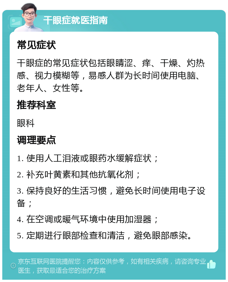 干眼症就医指南 常见症状 干眼症的常见症状包括眼睛涩、痒、干燥、灼热感、视力模糊等，易感人群为长时间使用电脑、老年人、女性等。 推荐科室 眼科 调理要点 1. 使用人工泪液或眼药水缓解症状； 2. 补充叶黄素和其他抗氧化剂； 3. 保持良好的生活习惯，避免长时间使用电子设备； 4. 在空调或暖气环境中使用加湿器； 5. 定期进行眼部检查和清洁，避免眼部感染。