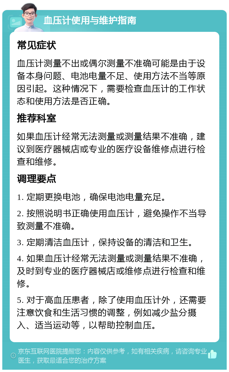 血压计使用与维护指南 常见症状 血压计测量不出或偶尔测量不准确可能是由于设备本身问题、电池电量不足、使用方法不当等原因引起。这种情况下，需要检查血压计的工作状态和使用方法是否正确。 推荐科室 如果血压计经常无法测量或测量结果不准确，建议到医疗器械店或专业的医疗设备维修点进行检查和维修。 调理要点 1. 定期更换电池，确保电池电量充足。 2. 按照说明书正确使用血压计，避免操作不当导致测量不准确。 3. 定期清洁血压计，保持设备的清洁和卫生。 4. 如果血压计经常无法测量或测量结果不准确，及时到专业的医疗器械店或维修点进行检查和维修。 5. 对于高血压患者，除了使用血压计外，还需要注意饮食和生活习惯的调整，例如减少盐分摄入、适当运动等，以帮助控制血压。