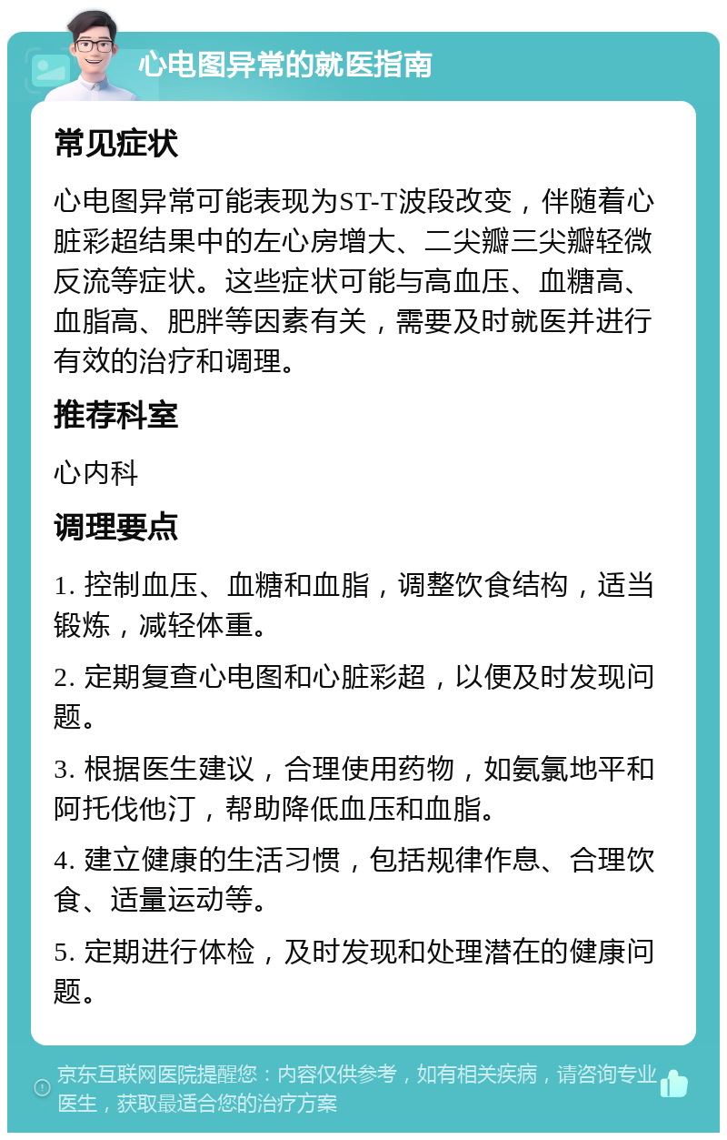 心电图异常的就医指南 常见症状 心电图异常可能表现为ST-T波段改变，伴随着心脏彩超结果中的左心房增大、二尖瓣三尖瓣轻微反流等症状。这些症状可能与高血压、血糖高、血脂高、肥胖等因素有关，需要及时就医并进行有效的治疗和调理。 推荐科室 心内科 调理要点 1. 控制血压、血糖和血脂，调整饮食结构，适当锻炼，减轻体重。 2. 定期复查心电图和心脏彩超，以便及时发现问题。 3. 根据医生建议，合理使用药物，如氨氯地平和阿托伐他汀，帮助降低血压和血脂。 4. 建立健康的生活习惯，包括规律作息、合理饮食、适量运动等。 5. 定期进行体检，及时发现和处理潜在的健康问题。