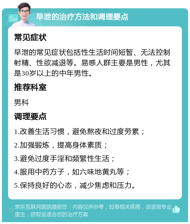 早泄的治疗方法和调理要点 常见症状 早泄的常见症状包括性生活时间短暂、无法控制射精、性欲减退等。易感人群主要是男性，尤其是30岁以上的中年男性。 推荐科室 男科 调理要点 1.改善生活习惯，避免熬夜和过度劳累； 2.加强锻炼，提高身体素质； 3.避免过度手淫和频繁性生活； 4.服用中药方子，如六味地黄丸等； 5.保持良好的心态，减少焦虑和压力。