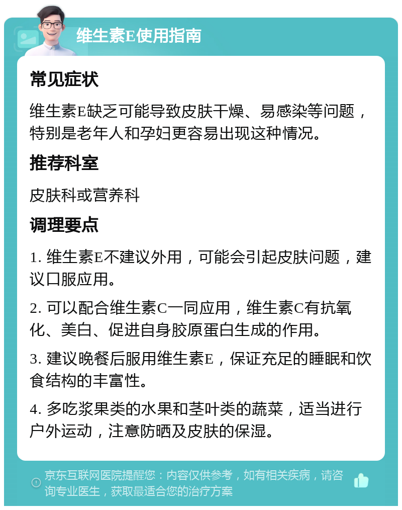 维生素E使用指南 常见症状 维生素E缺乏可能导致皮肤干燥、易感染等问题，特别是老年人和孕妇更容易出现这种情况。 推荐科室 皮肤科或营养科 调理要点 1. 维生素E不建议外用，可能会引起皮肤问题，建议口服应用。 2. 可以配合维生素C一同应用，维生素C有抗氧化、美白、促进自身胶原蛋白生成的作用。 3. 建议晚餐后服用维生素E，保证充足的睡眠和饮食结构的丰富性。 4. 多吃浆果类的水果和茎叶类的蔬菜，适当进行户外运动，注意防晒及皮肤的保湿。