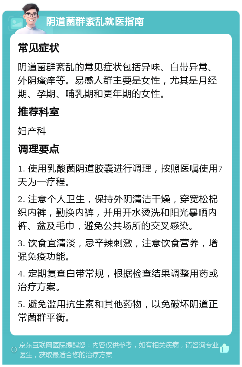 阴道菌群紊乱就医指南 常见症状 阴道菌群紊乱的常见症状包括异味、白带异常、外阴瘙痒等。易感人群主要是女性，尤其是月经期、孕期、哺乳期和更年期的女性。 推荐科室 妇产科 调理要点 1. 使用乳酸菌阴道胶囊进行调理，按照医嘱使用7天为一疗程。 2. 注意个人卫生，保持外阴清洁干燥，穿宽松棉织内裤，勤换内裤，并用开水烫洗和阳光暴晒内裤、盆及毛巾，避免公共场所的交叉感染。 3. 饮食宜清淡，忌辛辣刺激，注意饮食营养，增强免疫功能。 4. 定期复查白带常规，根据检查结果调整用药或治疗方案。 5. 避免滥用抗生素和其他药物，以免破坏阴道正常菌群平衡。