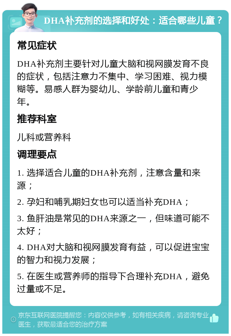 DHA补充剂的选择和好处：适合哪些儿童？ 常见症状 DHA补充剂主要针对儿童大脑和视网膜发育不良的症状，包括注意力不集中、学习困难、视力模糊等。易感人群为婴幼儿、学龄前儿童和青少年。 推荐科室 儿科或营养科 调理要点 1. 选择适合儿童的DHA补充剂，注意含量和来源； 2. 孕妇和哺乳期妇女也可以适当补充DHA； 3. 鱼肝油是常见的DHA来源之一，但味道可能不太好； 4. DHA对大脑和视网膜发育有益，可以促进宝宝的智力和视力发展； 5. 在医生或营养师的指导下合理补充DHA，避免过量或不足。