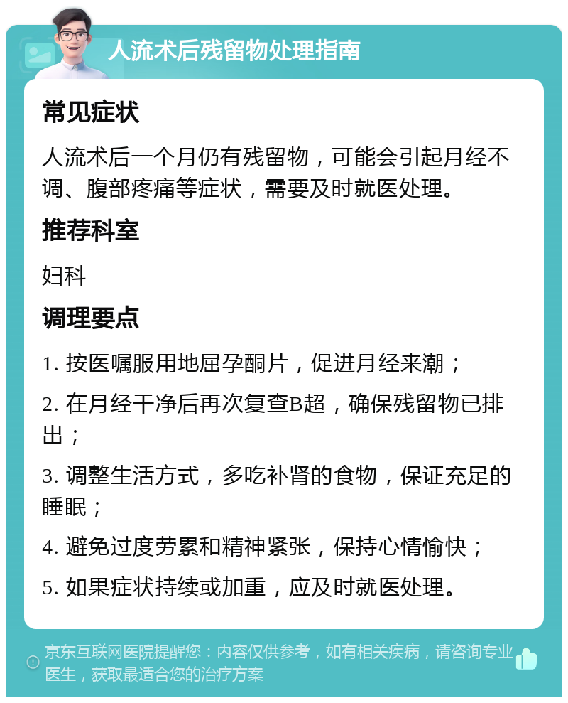 人流术后残留物处理指南 常见症状 人流术后一个月仍有残留物，可能会引起月经不调、腹部疼痛等症状，需要及时就医处理。 推荐科室 妇科 调理要点 1. 按医嘱服用地屈孕酮片，促进月经来潮； 2. 在月经干净后再次复查B超，确保残留物已排出； 3. 调整生活方式，多吃补肾的食物，保证充足的睡眠； 4. 避免过度劳累和精神紧张，保持心情愉快； 5. 如果症状持续或加重，应及时就医处理。