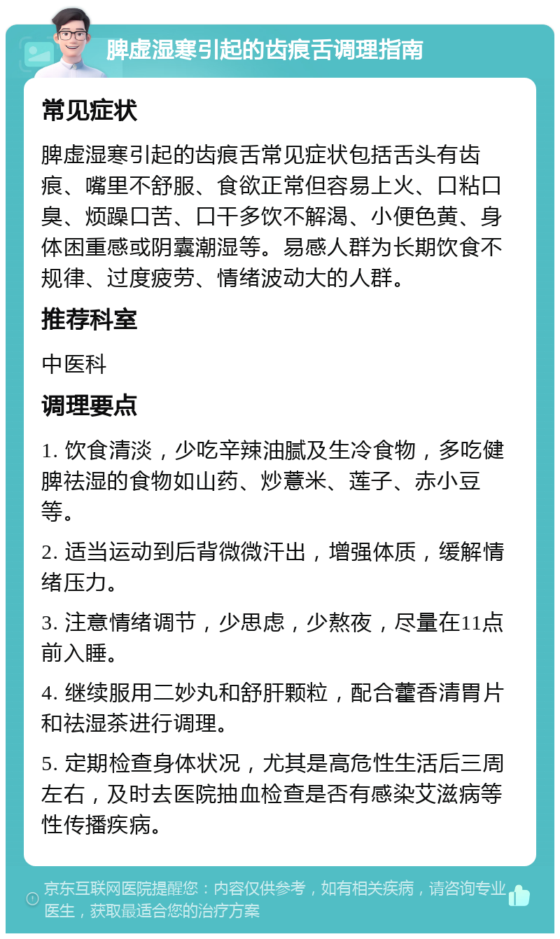 脾虚湿寒引起的齿痕舌调理指南 常见症状 脾虚湿寒引起的齿痕舌常见症状包括舌头有齿痕、嘴里不舒服、食欲正常但容易上火、口粘口臭、烦躁口苦、口干多饮不解渴、小便色黄、身体困重感或阴囊潮湿等。易感人群为长期饮食不规律、过度疲劳、情绪波动大的人群。 推荐科室 中医科 调理要点 1. 饮食清淡，少吃辛辣油腻及生冷食物，多吃健脾祛湿的食物如山药、炒薏米、莲子、赤小豆等。 2. 适当运动到后背微微汗出，增强体质，缓解情绪压力。 3. 注意情绪调节，少思虑，少熬夜，尽量在11点前入睡。 4. 继续服用二妙丸和舒肝颗粒，配合藿香清胃片和祛湿茶进行调理。 5. 定期检查身体状况，尤其是高危性生活后三周左右，及时去医院抽血检查是否有感染艾滋病等性传播疾病。