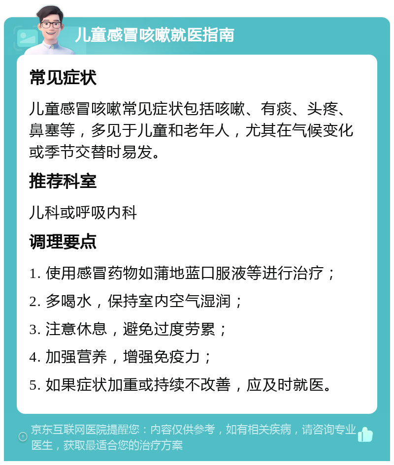 儿童感冒咳嗽就医指南 常见症状 儿童感冒咳嗽常见症状包括咳嗽、有痰、头疼、鼻塞等，多见于儿童和老年人，尤其在气候变化或季节交替时易发。 推荐科室 儿科或呼吸内科 调理要点 1. 使用感冒药物如蒲地蓝口服液等进行治疗； 2. 多喝水，保持室内空气湿润； 3. 注意休息，避免过度劳累； 4. 加强营养，增强免疫力； 5. 如果症状加重或持续不改善，应及时就医。