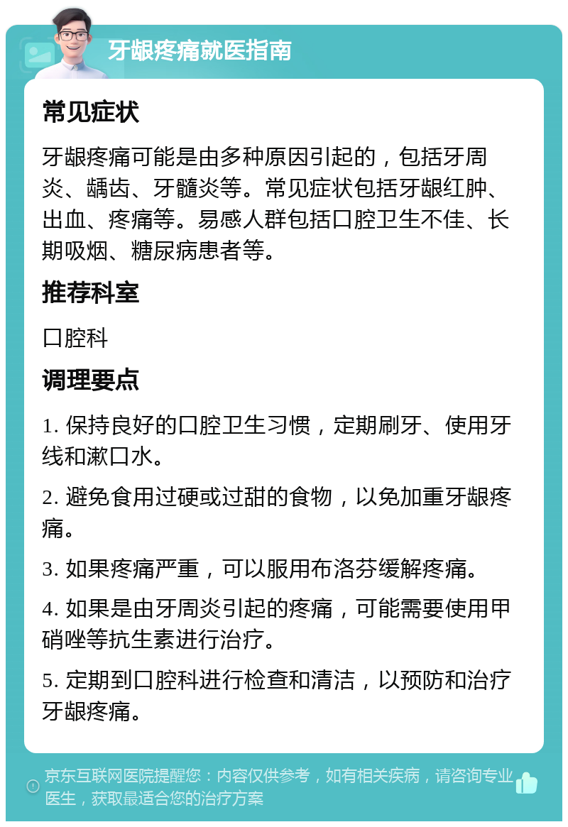 牙龈疼痛就医指南 常见症状 牙龈疼痛可能是由多种原因引起的，包括牙周炎、龋齿、牙髓炎等。常见症状包括牙龈红肿、出血、疼痛等。易感人群包括口腔卫生不佳、长期吸烟、糖尿病患者等。 推荐科室 口腔科 调理要点 1. 保持良好的口腔卫生习惯，定期刷牙、使用牙线和漱口水。 2. 避免食用过硬或过甜的食物，以免加重牙龈疼痛。 3. 如果疼痛严重，可以服用布洛芬缓解疼痛。 4. 如果是由牙周炎引起的疼痛，可能需要使用甲硝唑等抗生素进行治疗。 5. 定期到口腔科进行检查和清洁，以预防和治疗牙龈疼痛。