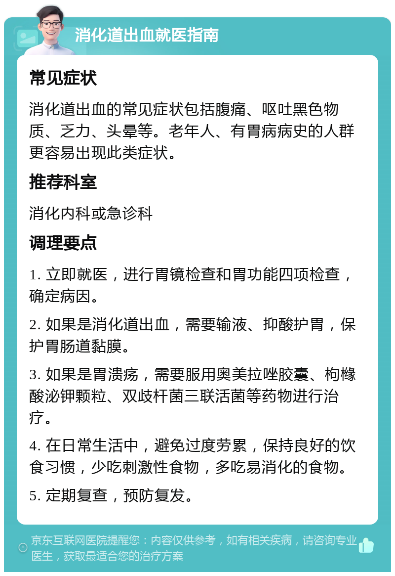 消化道出血就医指南 常见症状 消化道出血的常见症状包括腹痛、呕吐黑色物质、乏力、头晕等。老年人、有胃病病史的人群更容易出现此类症状。 推荐科室 消化内科或急诊科 调理要点 1. 立即就医，进行胃镜检查和胃功能四项检查，确定病因。 2. 如果是消化道出血，需要输液、抑酸护胃，保护胃肠道黏膜。 3. 如果是胃溃疡，需要服用奥美拉唑胶囊、枸橼酸泌钾颗粒、双歧杆菌三联活菌等药物进行治疗。 4. 在日常生活中，避免过度劳累，保持良好的饮食习惯，少吃刺激性食物，多吃易消化的食物。 5. 定期复查，预防复发。