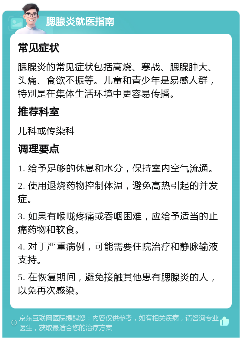 腮腺炎就医指南 常见症状 腮腺炎的常见症状包括高烧、寒战、腮腺肿大、头痛、食欲不振等。儿童和青少年是易感人群，特别是在集体生活环境中更容易传播。 推荐科室 儿科或传染科 调理要点 1. 给予足够的休息和水分，保持室内空气流通。 2. 使用退烧药物控制体温，避免高热引起的并发症。 3. 如果有喉咙疼痛或吞咽困难，应给予适当的止痛药物和软食。 4. 对于严重病例，可能需要住院治疗和静脉输液支持。 5. 在恢复期间，避免接触其他患有腮腺炎的人，以免再次感染。