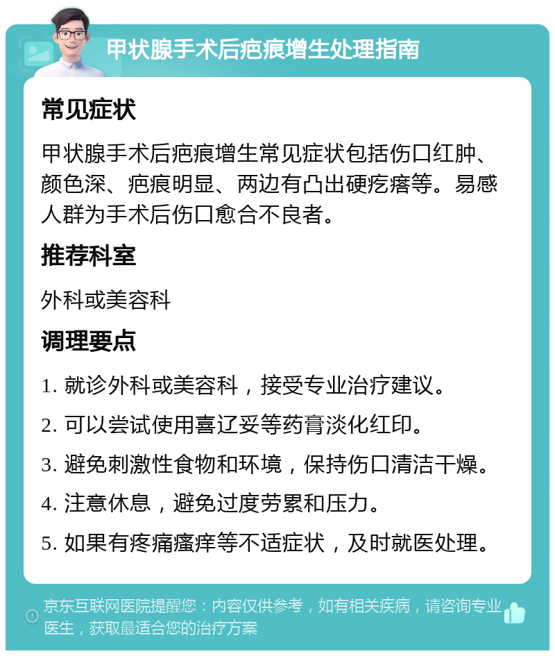 甲状腺手术后疤痕增生处理指南 常见症状 甲状腺手术后疤痕增生常见症状包括伤口红肿、颜色深、疤痕明显、两边有凸出硬疙瘩等。易感人群为手术后伤口愈合不良者。 推荐科室 外科或美容科 调理要点 1. 就诊外科或美容科，接受专业治疗建议。 2. 可以尝试使用喜辽妥等药膏淡化红印。 3. 避免刺激性食物和环境，保持伤口清洁干燥。 4. 注意休息，避免过度劳累和压力。 5. 如果有疼痛瘙痒等不适症状，及时就医处理。