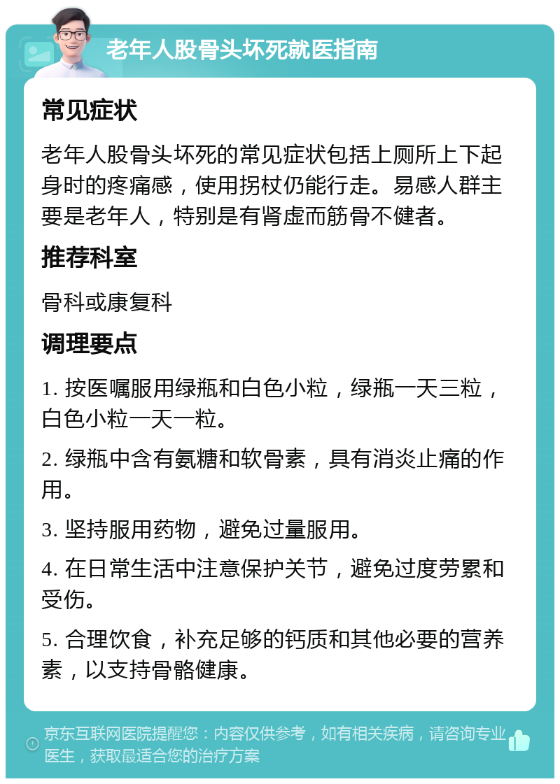 老年人股骨头坏死就医指南 常见症状 老年人股骨头坏死的常见症状包括上厕所上下起身时的疼痛感，使用拐杖仍能行走。易感人群主要是老年人，特别是有肾虚而筋骨不健者。 推荐科室 骨科或康复科 调理要点 1. 按医嘱服用绿瓶和白色小粒，绿瓶一天三粒，白色小粒一天一粒。 2. 绿瓶中含有氨糖和软骨素，具有消炎止痛的作用。 3. 坚持服用药物，避免过量服用。 4. 在日常生活中注意保护关节，避免过度劳累和受伤。 5. 合理饮食，补充足够的钙质和其他必要的营养素，以支持骨骼健康。