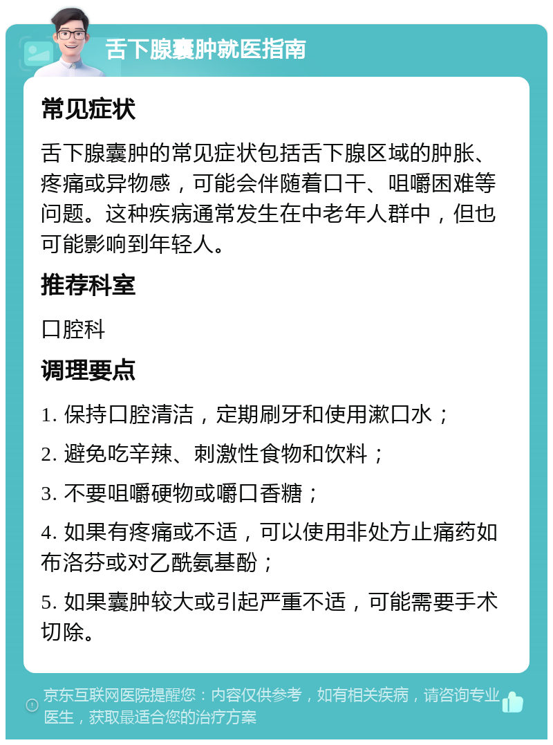 舌下腺囊肿就医指南 常见症状 舌下腺囊肿的常见症状包括舌下腺区域的肿胀、疼痛或异物感，可能会伴随着口干、咀嚼困难等问题。这种疾病通常发生在中老年人群中，但也可能影响到年轻人。 推荐科室 口腔科 调理要点 1. 保持口腔清洁，定期刷牙和使用漱口水； 2. 避免吃辛辣、刺激性食物和饮料； 3. 不要咀嚼硬物或嚼口香糖； 4. 如果有疼痛或不适，可以使用非处方止痛药如布洛芬或对乙酰氨基酚； 5. 如果囊肿较大或引起严重不适，可能需要手术切除。