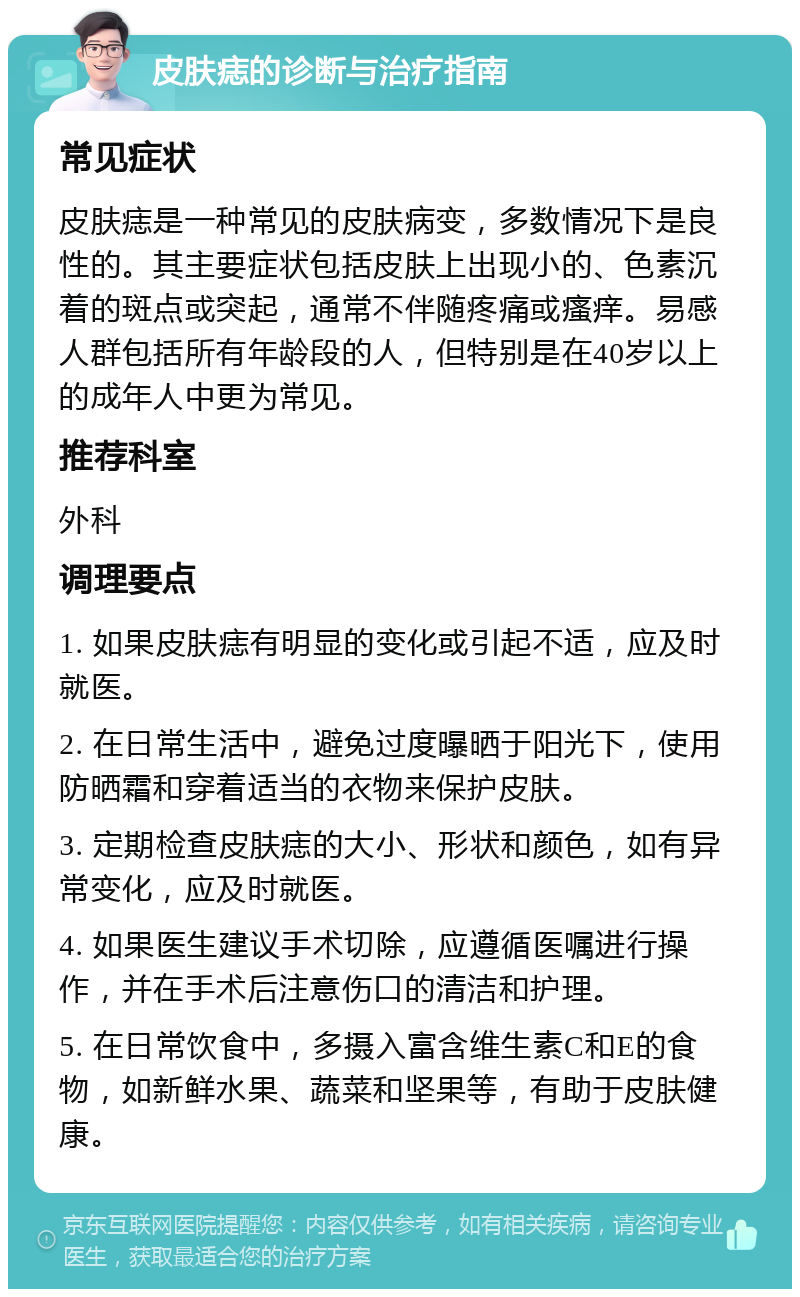 皮肤痣的诊断与治疗指南 常见症状 皮肤痣是一种常见的皮肤病变，多数情况下是良性的。其主要症状包括皮肤上出现小的、色素沉着的斑点或突起，通常不伴随疼痛或瘙痒。易感人群包括所有年龄段的人，但特别是在40岁以上的成年人中更为常见。 推荐科室 外科 调理要点 1. 如果皮肤痣有明显的变化或引起不适，应及时就医。 2. 在日常生活中，避免过度曝晒于阳光下，使用防晒霜和穿着适当的衣物来保护皮肤。 3. 定期检查皮肤痣的大小、形状和颜色，如有异常变化，应及时就医。 4. 如果医生建议手术切除，应遵循医嘱进行操作，并在手术后注意伤口的清洁和护理。 5. 在日常饮食中，多摄入富含维生素C和E的食物，如新鲜水果、蔬菜和坚果等，有助于皮肤健康。