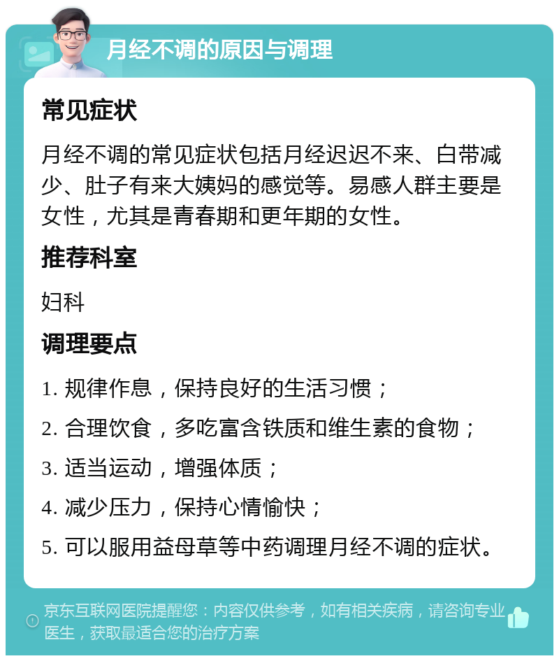 月经不调的原因与调理 常见症状 月经不调的常见症状包括月经迟迟不来、白带减少、肚子有来大姨妈的感觉等。易感人群主要是女性，尤其是青春期和更年期的女性。 推荐科室 妇科 调理要点 1. 规律作息，保持良好的生活习惯； 2. 合理饮食，多吃富含铁质和维生素的食物； 3. 适当运动，增强体质； 4. 减少压力，保持心情愉快； 5. 可以服用益母草等中药调理月经不调的症状。