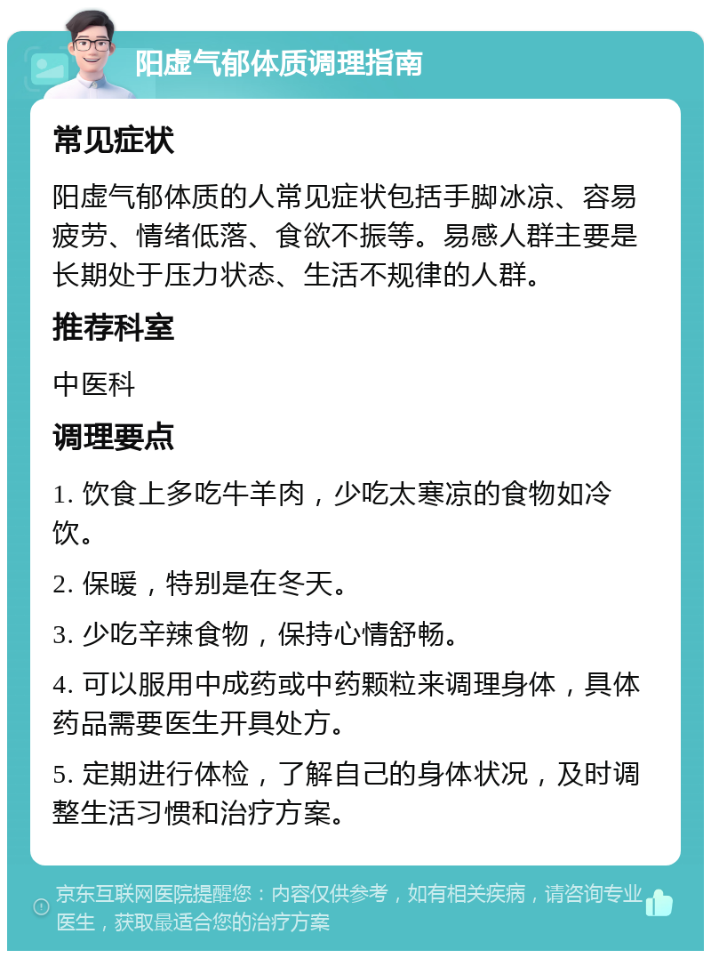 阳虚气郁体质调理指南 常见症状 阳虚气郁体质的人常见症状包括手脚冰凉、容易疲劳、情绪低落、食欲不振等。易感人群主要是长期处于压力状态、生活不规律的人群。 推荐科室 中医科 调理要点 1. 饮食上多吃牛羊肉，少吃太寒凉的食物如冷饮。 2. 保暖，特别是在冬天。 3. 少吃辛辣食物，保持心情舒畅。 4. 可以服用中成药或中药颗粒来调理身体，具体药品需要医生开具处方。 5. 定期进行体检，了解自己的身体状况，及时调整生活习惯和治疗方案。