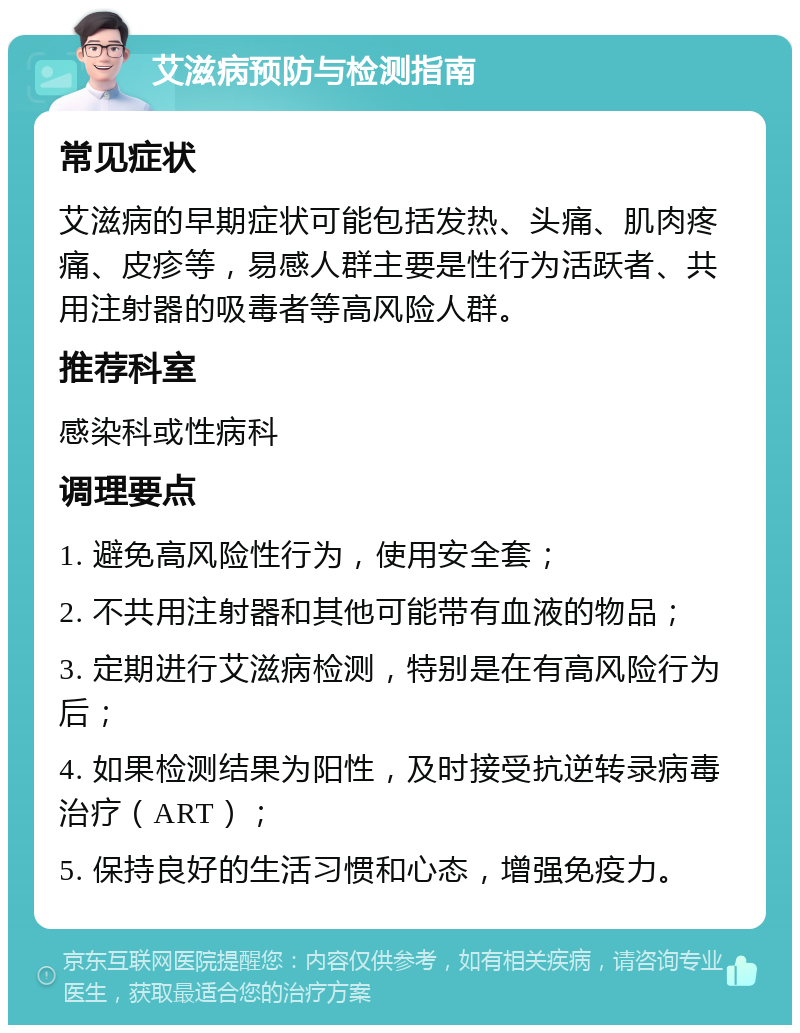 艾滋病预防与检测指南 常见症状 艾滋病的早期症状可能包括发热、头痛、肌肉疼痛、皮疹等，易感人群主要是性行为活跃者、共用注射器的吸毒者等高风险人群。 推荐科室 感染科或性病科 调理要点 1. 避免高风险性行为，使用安全套； 2. 不共用注射器和其他可能带有血液的物品； 3. 定期进行艾滋病检测，特别是在有高风险行为后； 4. 如果检测结果为阳性，及时接受抗逆转录病毒治疗（ART）； 5. 保持良好的生活习惯和心态，增强免疫力。