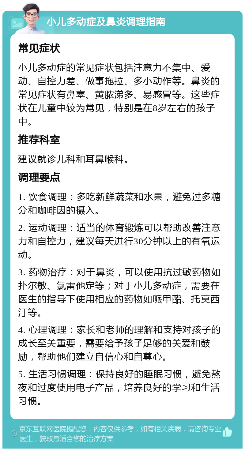 小儿多动症及鼻炎调理指南 常见症状 小儿多动症的常见症状包括注意力不集中、爱动、自控力差、做事拖拉、多小动作等。鼻炎的常见症状有鼻塞、黄脓涕多、易感冒等。这些症状在儿童中较为常见，特别是在8岁左右的孩子中。 推荐科室 建议就诊儿科和耳鼻喉科。 调理要点 1. 饮食调理：多吃新鲜蔬菜和水果，避免过多糖分和咖啡因的摄入。 2. 运动调理：适当的体育锻炼可以帮助改善注意力和自控力，建议每天进行30分钟以上的有氧运动。 3. 药物治疗：对于鼻炎，可以使用抗过敏药物如扑尔敏、氯雷他定等；对于小儿多动症，需要在医生的指导下使用相应的药物如哌甲酯、托莫西汀等。 4. 心理调理：家长和老师的理解和支持对孩子的成长至关重要，需要给予孩子足够的关爱和鼓励，帮助他们建立自信心和自尊心。 5. 生活习惯调理：保持良好的睡眠习惯，避免熬夜和过度使用电子产品，培养良好的学习和生活习惯。