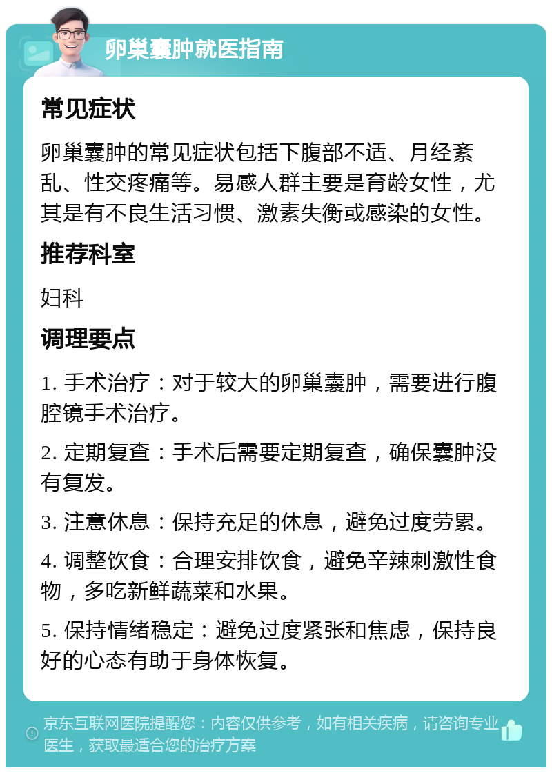 卵巢囊肿就医指南 常见症状 卵巢囊肿的常见症状包括下腹部不适、月经紊乱、性交疼痛等。易感人群主要是育龄女性，尤其是有不良生活习惯、激素失衡或感染的女性。 推荐科室 妇科 调理要点 1. 手术治疗：对于较大的卵巢囊肿，需要进行腹腔镜手术治疗。 2. 定期复查：手术后需要定期复查，确保囊肿没有复发。 3. 注意休息：保持充足的休息，避免过度劳累。 4. 调整饮食：合理安排饮食，避免辛辣刺激性食物，多吃新鲜蔬菜和水果。 5. 保持情绪稳定：避免过度紧张和焦虑，保持良好的心态有助于身体恢复。