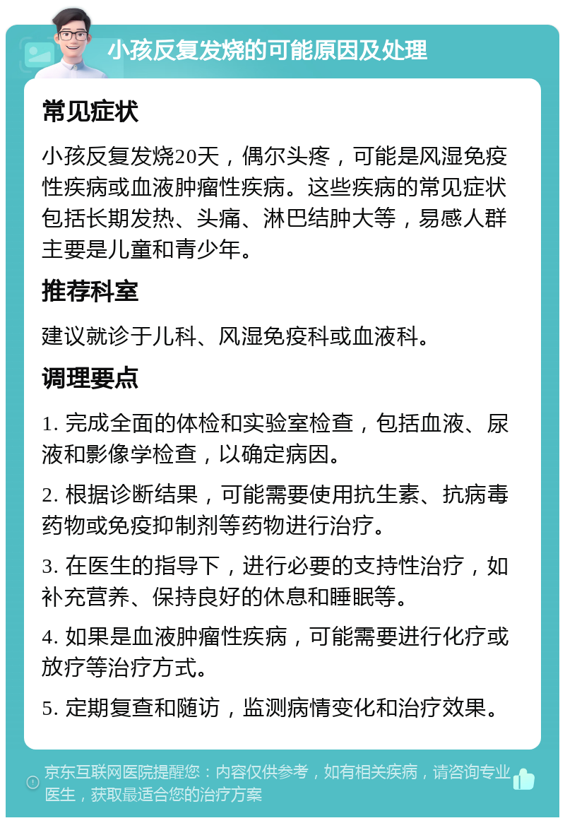 小孩反复发烧的可能原因及处理 常见症状 小孩反复发烧20天，偶尔头疼，可能是风湿免疫性疾病或血液肿瘤性疾病。这些疾病的常见症状包括长期发热、头痛、淋巴结肿大等，易感人群主要是儿童和青少年。 推荐科室 建议就诊于儿科、风湿免疫科或血液科。 调理要点 1. 完成全面的体检和实验室检查，包括血液、尿液和影像学检查，以确定病因。 2. 根据诊断结果，可能需要使用抗生素、抗病毒药物或免疫抑制剂等药物进行治疗。 3. 在医生的指导下，进行必要的支持性治疗，如补充营养、保持良好的休息和睡眠等。 4. 如果是血液肿瘤性疾病，可能需要进行化疗或放疗等治疗方式。 5. 定期复查和随访，监测病情变化和治疗效果。