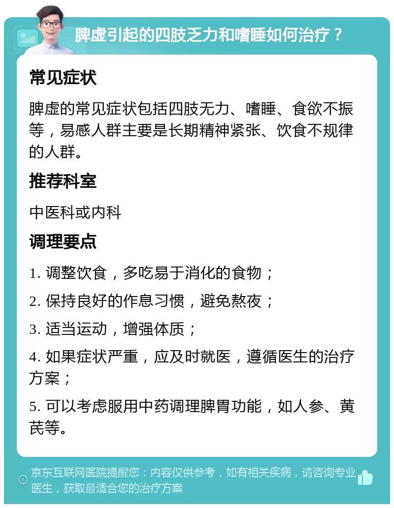 脾虚引起的四肢乏力和嗜睡如何治疗？ 常见症状 脾虚的常见症状包括四肢无力、嗜睡、食欲不振等，易感人群主要是长期精神紧张、饮食不规律的人群。 推荐科室 中医科或内科 调理要点 1. 调整饮食，多吃易于消化的食物； 2. 保持良好的作息习惯，避免熬夜； 3. 适当运动，增强体质； 4. 如果症状严重，应及时就医，遵循医生的治疗方案； 5. 可以考虑服用中药调理脾胃功能，如人参、黄芪等。