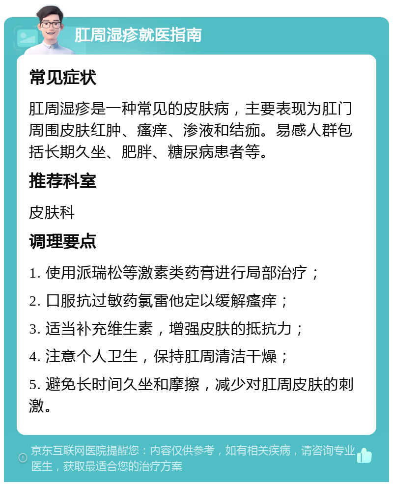 肛周湿疹就医指南 常见症状 肛周湿疹是一种常见的皮肤病，主要表现为肛门周围皮肤红肿、瘙痒、渗液和结痂。易感人群包括长期久坐、肥胖、糖尿病患者等。 推荐科室 皮肤科 调理要点 1. 使用派瑞松等激素类药膏进行局部治疗； 2. 口服抗过敏药氯雷他定以缓解瘙痒； 3. 适当补充维生素，增强皮肤的抵抗力； 4. 注意个人卫生，保持肛周清洁干燥； 5. 避免长时间久坐和摩擦，减少对肛周皮肤的刺激。