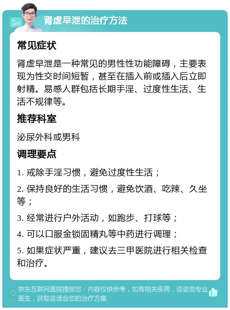 肾虚早泄的治疗方法 常见症状 肾虚早泄是一种常见的男性性功能障碍，主要表现为性交时间短暂，甚至在插入前或插入后立即射精。易感人群包括长期手淫、过度性生活、生活不规律等。 推荐科室 泌尿外科或男科 调理要点 1. 戒除手淫习惯，避免过度性生活； 2. 保持良好的生活习惯，避免饮酒、吃辣、久坐等； 3. 经常进行户外活动，如跑步、打球等； 4. 可以口服金锁固精丸等中药进行调理； 5. 如果症状严重，建议去三甲医院进行相关检查和治疗。