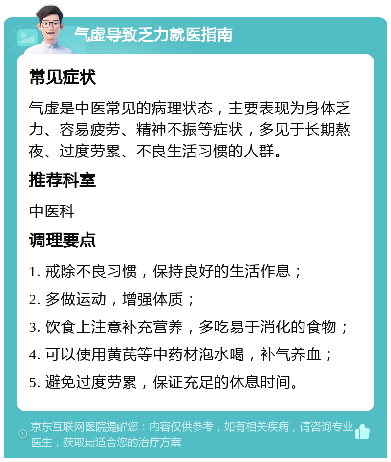 气虚导致乏力就医指南 常见症状 气虚是中医常见的病理状态，主要表现为身体乏力、容易疲劳、精神不振等症状，多见于长期熬夜、过度劳累、不良生活习惯的人群。 推荐科室 中医科 调理要点 1. 戒除不良习惯，保持良好的生活作息； 2. 多做运动，增强体质； 3. 饮食上注意补充营养，多吃易于消化的食物； 4. 可以使用黄芪等中药材泡水喝，补气养血； 5. 避免过度劳累，保证充足的休息时间。