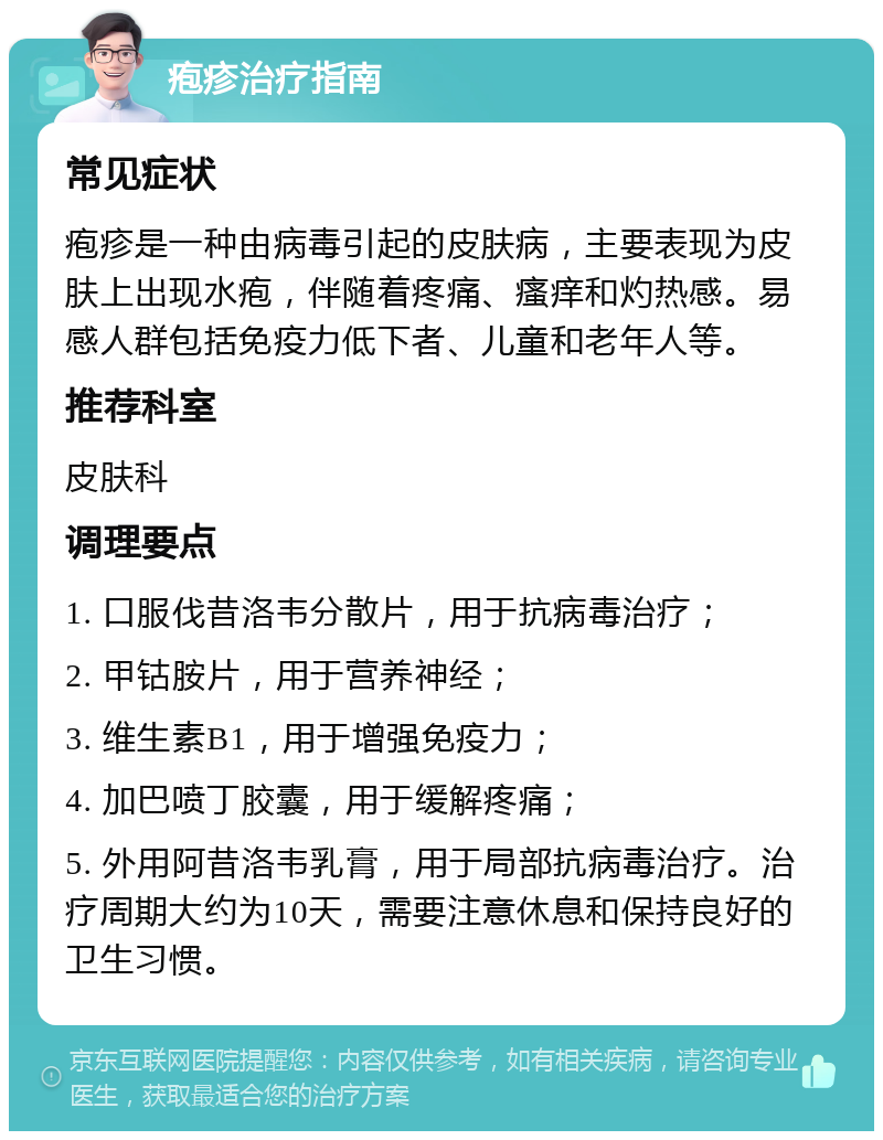 疱疹治疗指南 常见症状 疱疹是一种由病毒引起的皮肤病，主要表现为皮肤上出现水疱，伴随着疼痛、瘙痒和灼热感。易感人群包括免疫力低下者、儿童和老年人等。 推荐科室 皮肤科 调理要点 1. 口服伐昔洛韦分散片，用于抗病毒治疗； 2. 甲钴胺片，用于营养神经； 3. 维生素B1，用于增强免疫力； 4. 加巴喷丁胶囊，用于缓解疼痛； 5. 外用阿昔洛韦乳膏，用于局部抗病毒治疗。治疗周期大约为10天，需要注意休息和保持良好的卫生习惯。