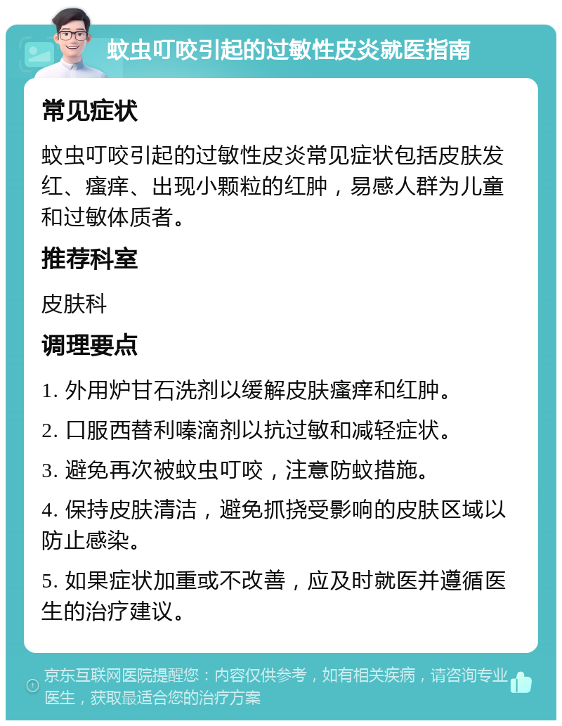 蚊虫叮咬引起的过敏性皮炎就医指南 常见症状 蚊虫叮咬引起的过敏性皮炎常见症状包括皮肤发红、瘙痒、出现小颗粒的红肿，易感人群为儿童和过敏体质者。 推荐科室 皮肤科 调理要点 1. 外用炉甘石洗剂以缓解皮肤瘙痒和红肿。 2. 口服西替利嗪滴剂以抗过敏和减轻症状。 3. 避免再次被蚊虫叮咬，注意防蚊措施。 4. 保持皮肤清洁，避免抓挠受影响的皮肤区域以防止感染。 5. 如果症状加重或不改善，应及时就医并遵循医生的治疗建议。