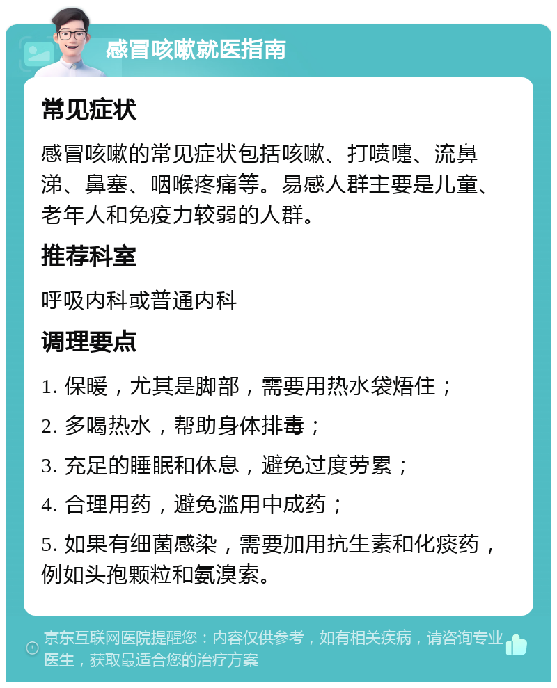 感冒咳嗽就医指南 常见症状 感冒咳嗽的常见症状包括咳嗽、打喷嚏、流鼻涕、鼻塞、咽喉疼痛等。易感人群主要是儿童、老年人和免疫力较弱的人群。 推荐科室 呼吸内科或普通内科 调理要点 1. 保暖，尤其是脚部，需要用热水袋焐住； 2. 多喝热水，帮助身体排毒； 3. 充足的睡眠和休息，避免过度劳累； 4. 合理用药，避免滥用中成药； 5. 如果有细菌感染，需要加用抗生素和化痰药，例如头孢颗粒和氨溴索。