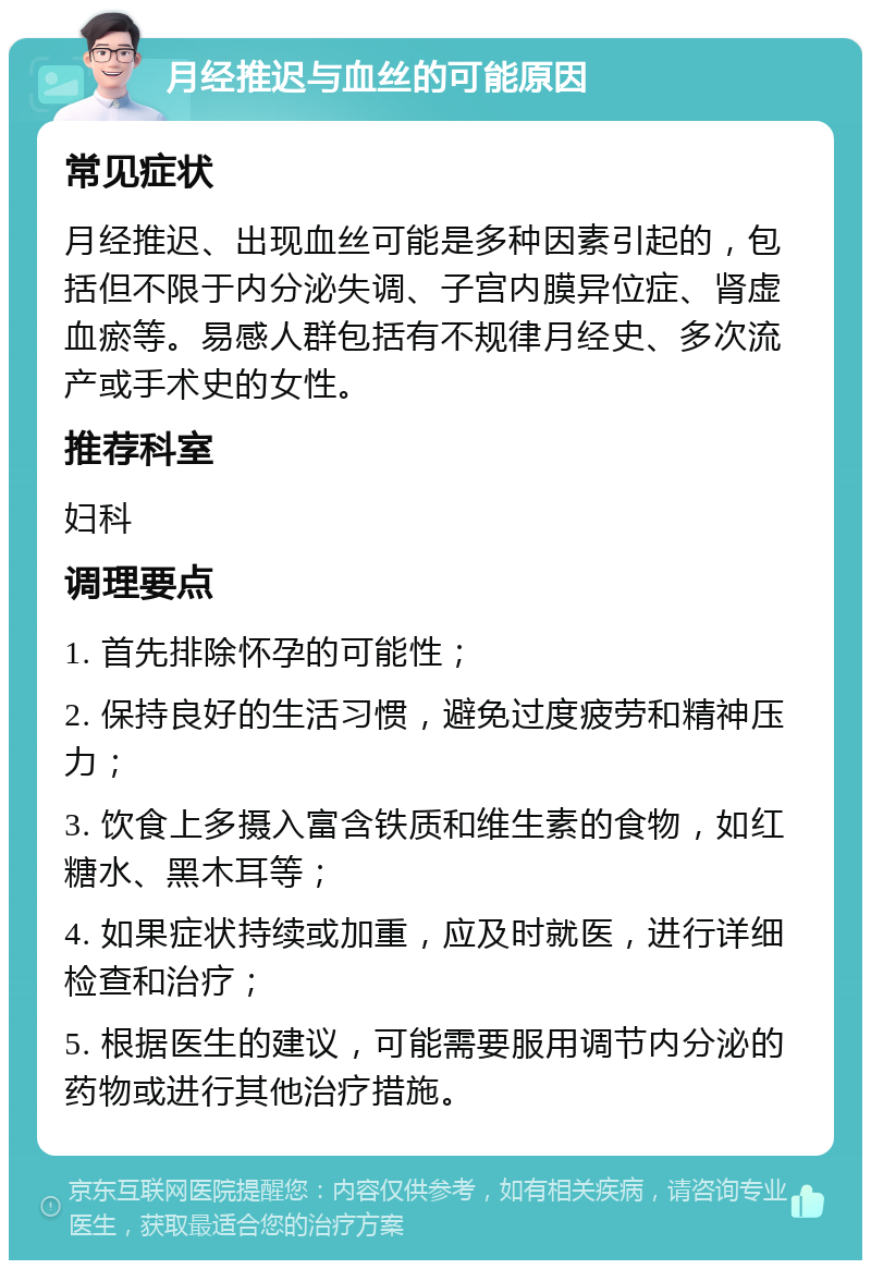 月经推迟与血丝的可能原因 常见症状 月经推迟、出现血丝可能是多种因素引起的，包括但不限于内分泌失调、子宫内膜异位症、肾虚血瘀等。易感人群包括有不规律月经史、多次流产或手术史的女性。 推荐科室 妇科 调理要点 1. 首先排除怀孕的可能性； 2. 保持良好的生活习惯，避免过度疲劳和精神压力； 3. 饮食上多摄入富含铁质和维生素的食物，如红糖水、黑木耳等； 4. 如果症状持续或加重，应及时就医，进行详细检查和治疗； 5. 根据医生的建议，可能需要服用调节内分泌的药物或进行其他治疗措施。