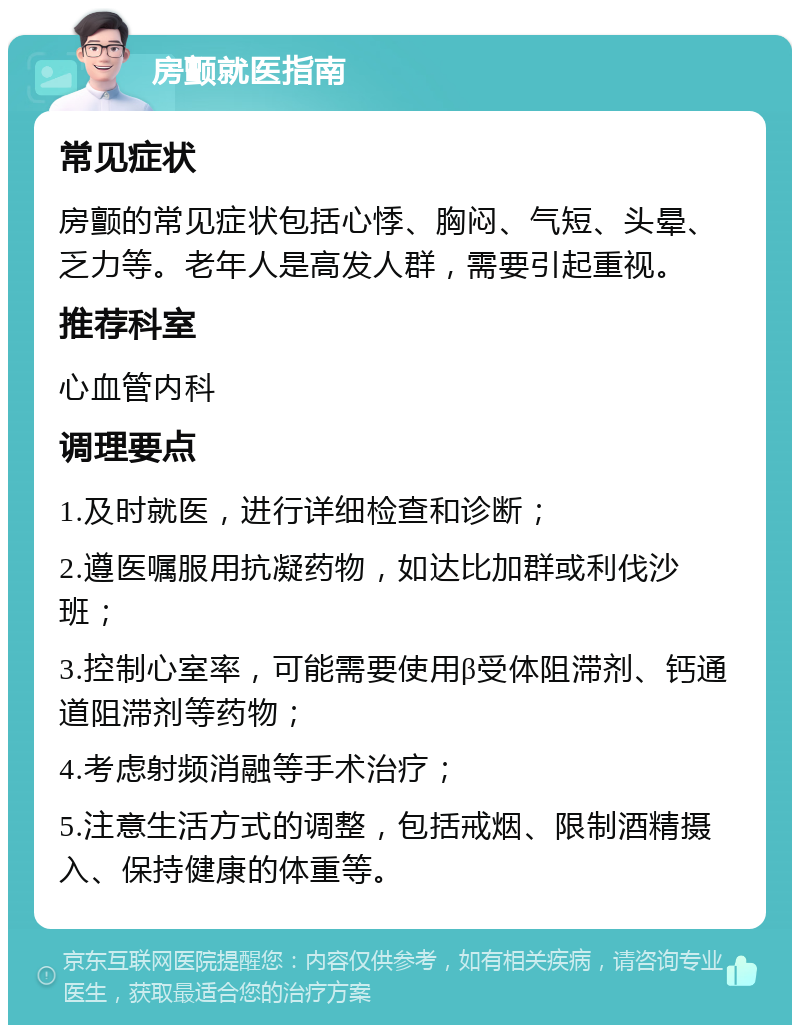 房颤就医指南 常见症状 房颤的常见症状包括心悸、胸闷、气短、头晕、乏力等。老年人是高发人群，需要引起重视。 推荐科室 心血管内科 调理要点 1.及时就医，进行详细检查和诊断； 2.遵医嘱服用抗凝药物，如达比加群或利伐沙班； 3.控制心室率，可能需要使用β受体阻滞剂、钙通道阻滞剂等药物； 4.考虑射频消融等手术治疗； 5.注意生活方式的调整，包括戒烟、限制酒精摄入、保持健康的体重等。