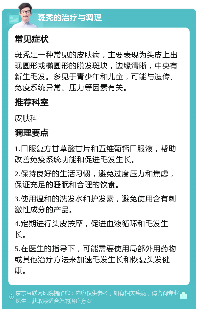 斑秃的治疗与调理 常见症状 斑秃是一种常见的皮肤病，主要表现为头皮上出现圆形或椭圆形的脱发斑块，边缘清晰，中央有新生毛发。多见于青少年和儿童，可能与遗传、免疫系统异常、压力等因素有关。 推荐科室 皮肤科 调理要点 1.口服复方甘草酸甘片和五维葡钙口服液，帮助改善免疫系统功能和促进毛发生长。 2.保持良好的生活习惯，避免过度压力和焦虑，保证充足的睡眠和合理的饮食。 3.使用温和的洗发水和护发素，避免使用含有刺激性成分的产品。 4.定期进行头皮按摩，促进血液循环和毛发生长。 5.在医生的指导下，可能需要使用局部外用药物或其他治疗方法来加速毛发生长和恢复头发健康。