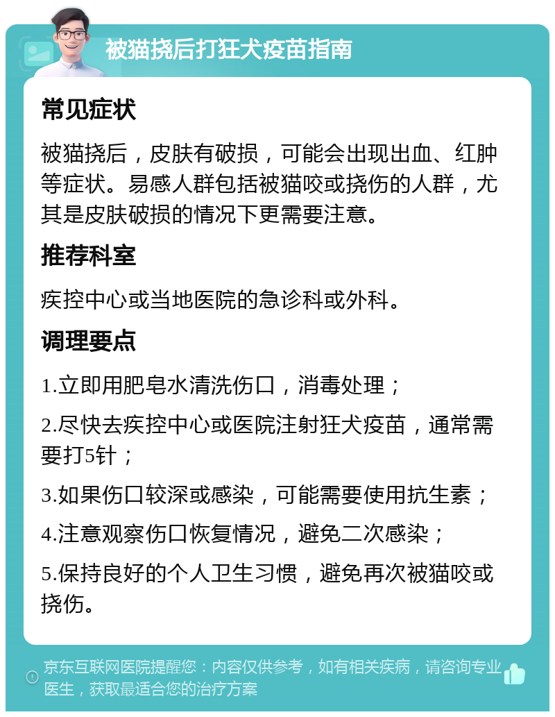 被猫挠后打狂犬疫苗指南 常见症状 被猫挠后，皮肤有破损，可能会出现出血、红肿等症状。易感人群包括被猫咬或挠伤的人群，尤其是皮肤破损的情况下更需要注意。 推荐科室 疾控中心或当地医院的急诊科或外科。 调理要点 1.立即用肥皂水清洗伤口，消毒处理； 2.尽快去疾控中心或医院注射狂犬疫苗，通常需要打5针； 3.如果伤口较深或感染，可能需要使用抗生素； 4.注意观察伤口恢复情况，避免二次感染； 5.保持良好的个人卫生习惯，避免再次被猫咬或挠伤。