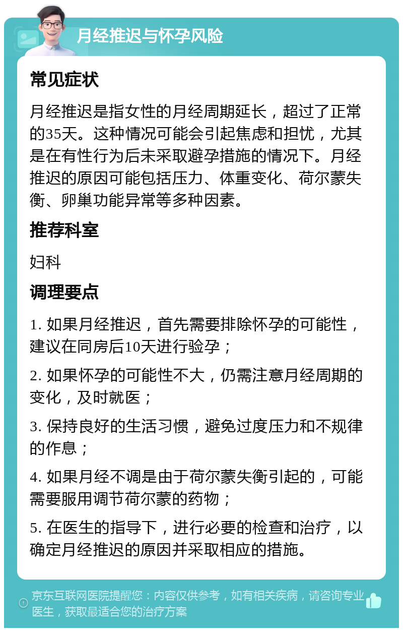 月经推迟与怀孕风险 常见症状 月经推迟是指女性的月经周期延长，超过了正常的35天。这种情况可能会引起焦虑和担忧，尤其是在有性行为后未采取避孕措施的情况下。月经推迟的原因可能包括压力、体重变化、荷尔蒙失衡、卵巢功能异常等多种因素。 推荐科室 妇科 调理要点 1. 如果月经推迟，首先需要排除怀孕的可能性，建议在同房后10天进行验孕； 2. 如果怀孕的可能性不大，仍需注意月经周期的变化，及时就医； 3. 保持良好的生活习惯，避免过度压力和不规律的作息； 4. 如果月经不调是由于荷尔蒙失衡引起的，可能需要服用调节荷尔蒙的药物； 5. 在医生的指导下，进行必要的检查和治疗，以确定月经推迟的原因并采取相应的措施。