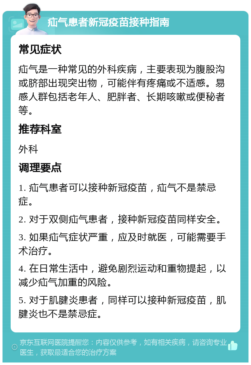 疝气患者新冠疫苗接种指南 常见症状 疝气是一种常见的外科疾病，主要表现为腹股沟或脐部出现突出物，可能伴有疼痛或不适感。易感人群包括老年人、肥胖者、长期咳嗽或便秘者等。 推荐科室 外科 调理要点 1. 疝气患者可以接种新冠疫苗，疝气不是禁忌症。 2. 对于双侧疝气患者，接种新冠疫苗同样安全。 3. 如果疝气症状严重，应及时就医，可能需要手术治疗。 4. 在日常生活中，避免剧烈运动和重物提起，以减少疝气加重的风险。 5. 对于肌腱炎患者，同样可以接种新冠疫苗，肌腱炎也不是禁忌症。