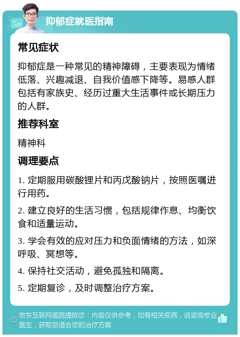 抑郁症就医指南 常见症状 抑郁症是一种常见的精神障碍，主要表现为情绪低落、兴趣减退、自我价值感下降等。易感人群包括有家族史、经历过重大生活事件或长期压力的人群。 推荐科室 精神科 调理要点 1. 定期服用碳酸锂片和丙戊酸钠片，按照医嘱进行用药。 2. 建立良好的生活习惯，包括规律作息、均衡饮食和适量运动。 3. 学会有效的应对压力和负面情绪的方法，如深呼吸、冥想等。 4. 保持社交活动，避免孤独和隔离。 5. 定期复诊，及时调整治疗方案。