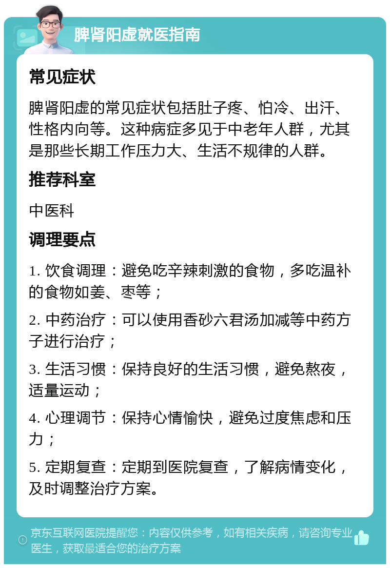 脾肾阳虚就医指南 常见症状 脾肾阳虚的常见症状包括肚子疼、怕冷、出汗、性格内向等。这种病症多见于中老年人群，尤其是那些长期工作压力大、生活不规律的人群。 推荐科室 中医科 调理要点 1. 饮食调理：避免吃辛辣刺激的食物，多吃温补的食物如姜、枣等； 2. 中药治疗：可以使用香砂六君汤加减等中药方子进行治疗； 3. 生活习惯：保持良好的生活习惯，避免熬夜，适量运动； 4. 心理调节：保持心情愉快，避免过度焦虑和压力； 5. 定期复查：定期到医院复查，了解病情变化，及时调整治疗方案。