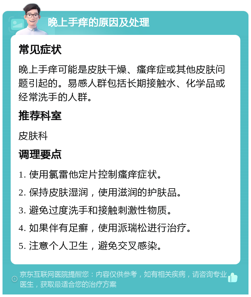 晚上手痒的原因及处理 常见症状 晚上手痒可能是皮肤干燥、瘙痒症或其他皮肤问题引起的。易感人群包括长期接触水、化学品或经常洗手的人群。 推荐科室 皮肤科 调理要点 1. 使用氯雷他定片控制瘙痒症状。 2. 保持皮肤湿润，使用滋润的护肤品。 3. 避免过度洗手和接触刺激性物质。 4. 如果伴有足癣，使用派瑞松进行治疗。 5. 注意个人卫生，避免交叉感染。