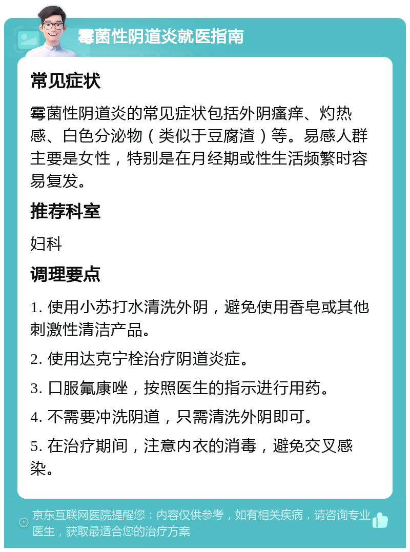 霉菌性阴道炎就医指南 常见症状 霉菌性阴道炎的常见症状包括外阴瘙痒、灼热感、白色分泌物（类似于豆腐渣）等。易感人群主要是女性，特别是在月经期或性生活频繁时容易复发。 推荐科室 妇科 调理要点 1. 使用小苏打水清洗外阴，避免使用香皂或其他刺激性清洁产品。 2. 使用达克宁栓治疗阴道炎症。 3. 口服氟康唑，按照医生的指示进行用药。 4. 不需要冲洗阴道，只需清洗外阴即可。 5. 在治疗期间，注意内衣的消毒，避免交叉感染。