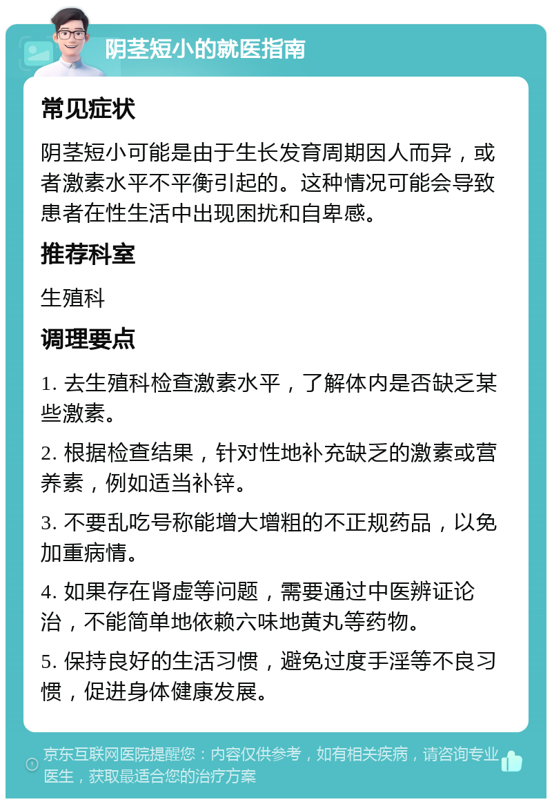 阴茎短小的就医指南 常见症状 阴茎短小可能是由于生长发育周期因人而异，或者激素水平不平衡引起的。这种情况可能会导致患者在性生活中出现困扰和自卑感。 推荐科室 生殖科 调理要点 1. 去生殖科检查激素水平，了解体内是否缺乏某些激素。 2. 根据检查结果，针对性地补充缺乏的激素或营养素，例如适当补锌。 3. 不要乱吃号称能增大增粗的不正规药品，以免加重病情。 4. 如果存在肾虚等问题，需要通过中医辨证论治，不能简单地依赖六味地黄丸等药物。 5. 保持良好的生活习惯，避免过度手淫等不良习惯，促进身体健康发展。