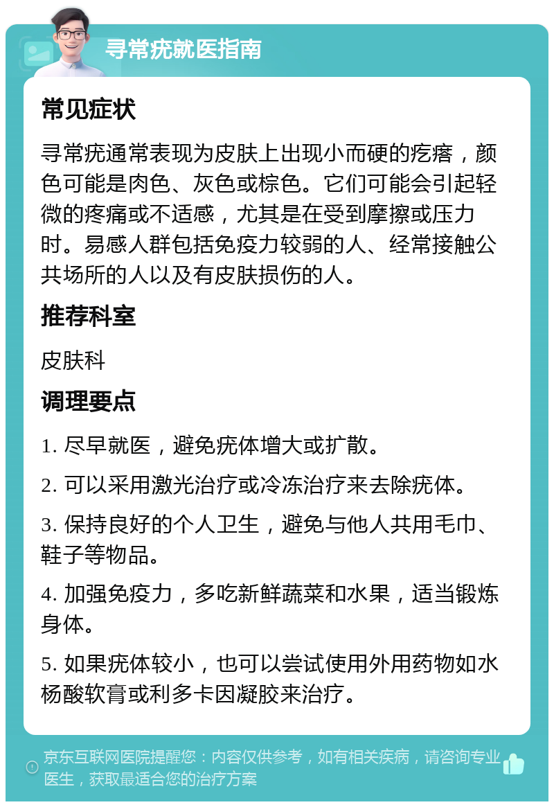 寻常疣就医指南 常见症状 寻常疣通常表现为皮肤上出现小而硬的疙瘩，颜色可能是肉色、灰色或棕色。它们可能会引起轻微的疼痛或不适感，尤其是在受到摩擦或压力时。易感人群包括免疫力较弱的人、经常接触公共场所的人以及有皮肤损伤的人。 推荐科室 皮肤科 调理要点 1. 尽早就医，避免疣体增大或扩散。 2. 可以采用激光治疗或冷冻治疗来去除疣体。 3. 保持良好的个人卫生，避免与他人共用毛巾、鞋子等物品。 4. 加强免疫力，多吃新鲜蔬菜和水果，适当锻炼身体。 5. 如果疣体较小，也可以尝试使用外用药物如水杨酸软膏或利多卡因凝胶来治疗。