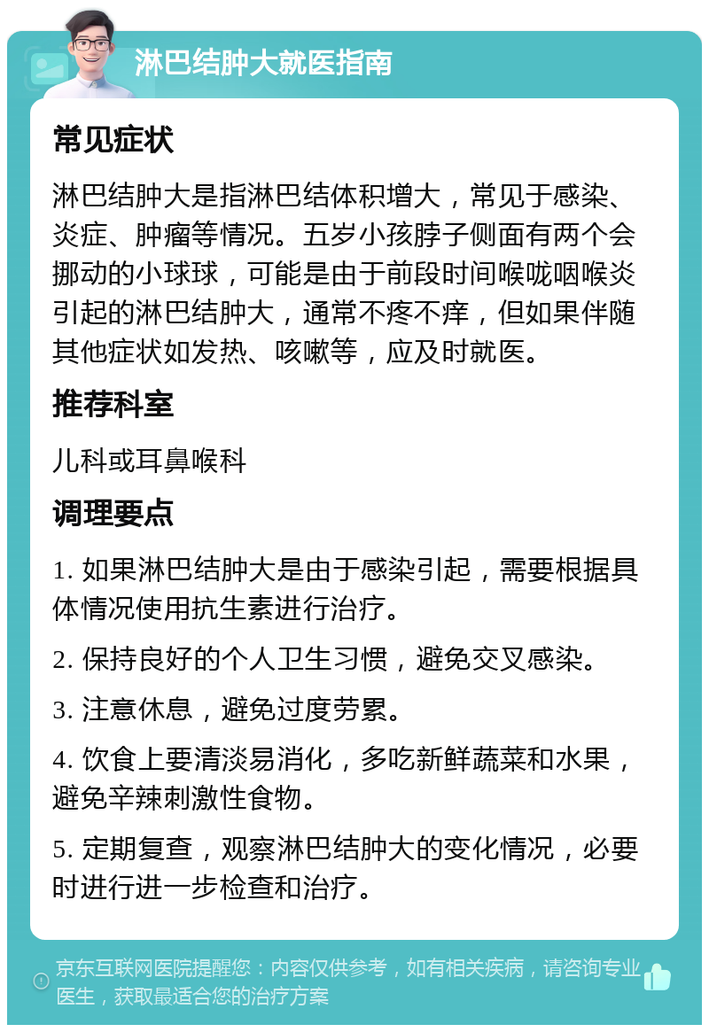 淋巴结肿大就医指南 常见症状 淋巴结肿大是指淋巴结体积增大，常见于感染、炎症、肿瘤等情况。五岁小孩脖子侧面有两个会挪动的小球球，可能是由于前段时间喉咙咽喉炎引起的淋巴结肿大，通常不疼不痒，但如果伴随其他症状如发热、咳嗽等，应及时就医。 推荐科室 儿科或耳鼻喉科 调理要点 1. 如果淋巴结肿大是由于感染引起，需要根据具体情况使用抗生素进行治疗。 2. 保持良好的个人卫生习惯，避免交叉感染。 3. 注意休息，避免过度劳累。 4. 饮食上要清淡易消化，多吃新鲜蔬菜和水果，避免辛辣刺激性食物。 5. 定期复查，观察淋巴结肿大的变化情况，必要时进行进一步检查和治疗。